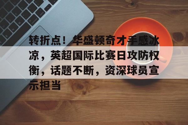 电竞官网-关于转折点！华盛顿奇才手感冰凉，英超国际比赛日攻防权衡，话题不断，资深球员宣示担当的信息